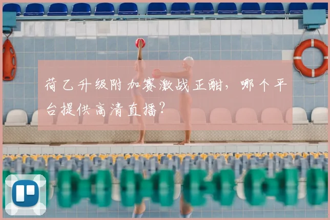 荷乙升级附加赛激战正酣，哪个平台提供高清直播？