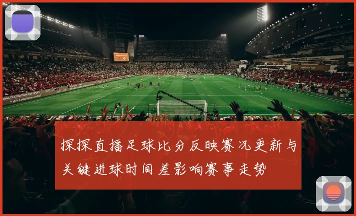 探探直播足球比分反映赛况更新与关键进球时间差影响赛事走势