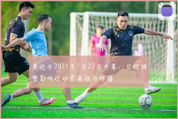 奥运会2021年7月23日开幕,日程调整影响运动员备战与转播