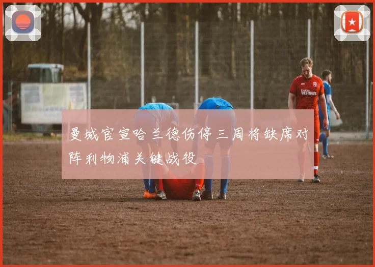 曼城官宣哈兰德伤停三周将缺席对阵利物浦关键战役